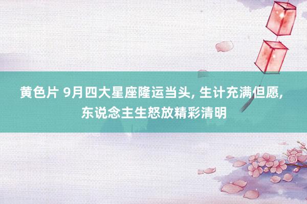 黄色片 9月四大星座隆运当头， 生计充满但愿， 东说念主生怒放精彩清明