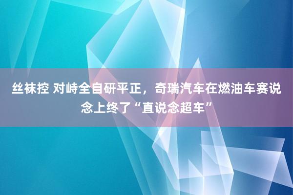 丝袜控 对峙全自研平正，奇瑞汽车在燃油车赛说念上终了“直说念超车”