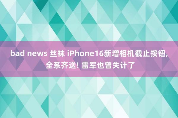 bad news 丝袜 iPhone16新增相机截止按钮， 全系齐送! 雷军也曾失计了