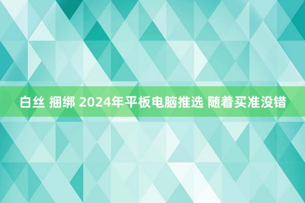 白丝 捆绑 2024年平板电脑推选 随着买准没错