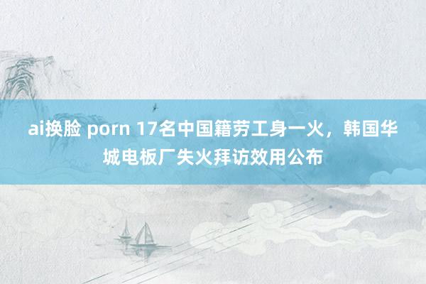 ai换脸 porn 17名中国籍劳工身一火，韩国华城电板厂失火拜访效用公布