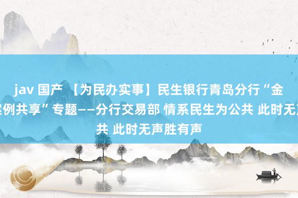 jav 国产 【为民办实事】民生银行青岛分行“金融为民案例共享”专题——分行交易部 情系民生为公共 此时无声胜有声