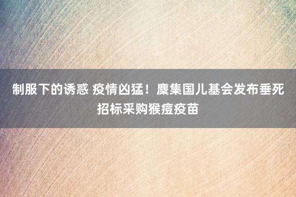 制服下的诱惑 疫情凶猛！麇集国儿基会发布垂死招标采购猴痘疫苗