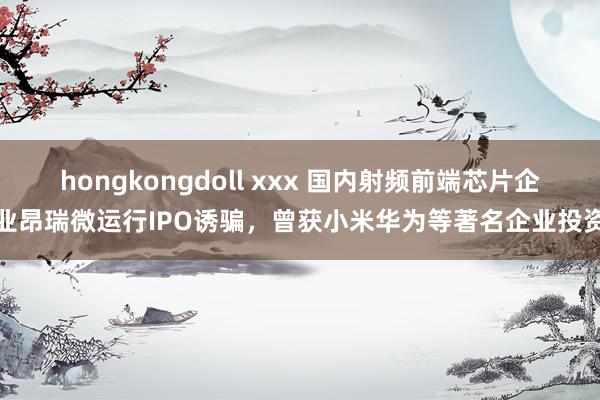 hongkongdoll xxx 国内射频前端芯片企业昂瑞微运行IPO诱骗，曾获小米华为等著名企业投资
