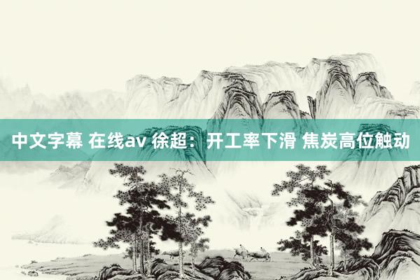 中文字幕 在线av 徐超：开工率下滑 焦炭高位触动