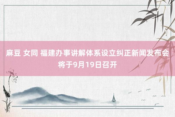麻豆 女同 福建办事讲解体系设立纠正新闻发布会将于9月19日召开