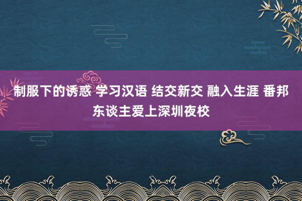 制服下的诱惑 学习汉语 结交新交 融入生涯 番邦东谈主爱上深圳夜校