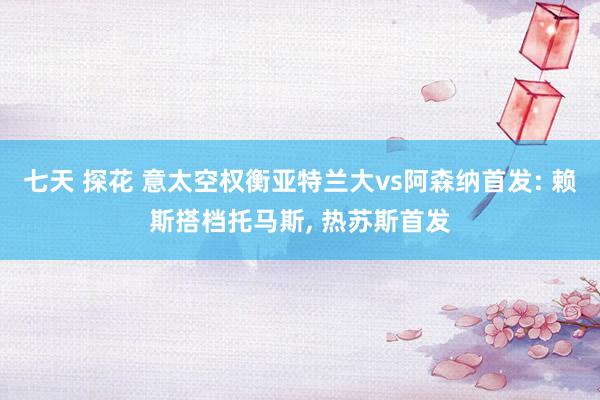 七天 探花 意太空权衡亚特兰大vs阿森纳首发: 赖斯搭档托马斯， 热苏斯首发