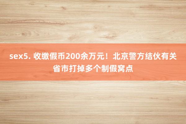 sex5. 收缴假币200余万元！北京警方结伙有关省市打掉多个制假窝点