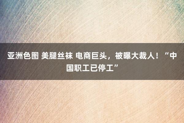 亚洲色图 美腿丝袜 电商巨头，被曝大裁人！“中国职工已停工”