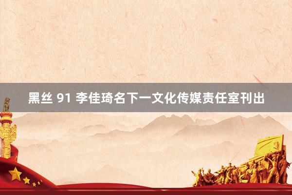 黑丝 91 李佳琦名下一文化传媒责任室刊出
