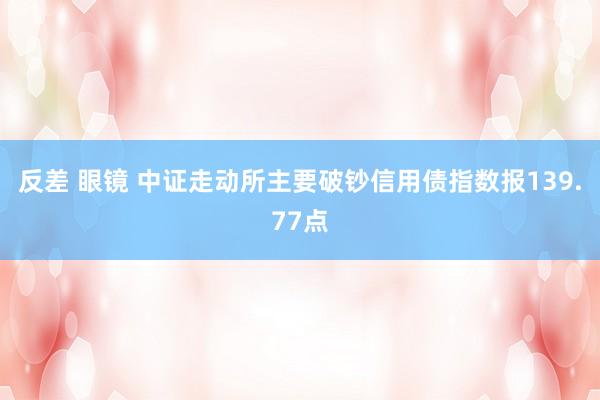 反差 眼镜 中证走动所主要破钞信用债指数报139.77点