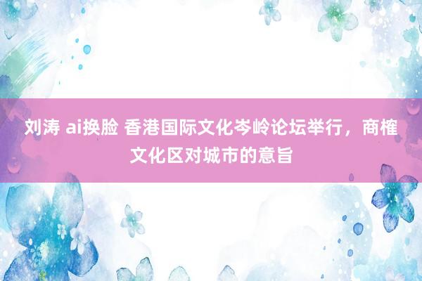 刘涛 ai换脸 香港国际文化岑岭论坛举行，商榷文化区对城市的意旨