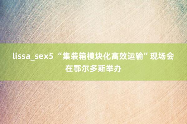 lissa_sex5 “集装箱模块化高效运输”现场会在鄂尔多斯举办