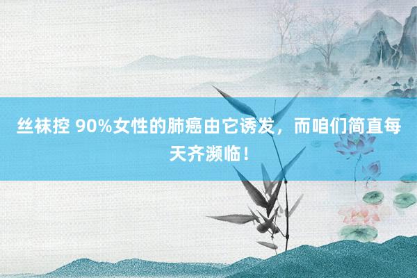 丝袜控 90%女性的肺癌由它诱发，而咱们简直每天齐濒临！