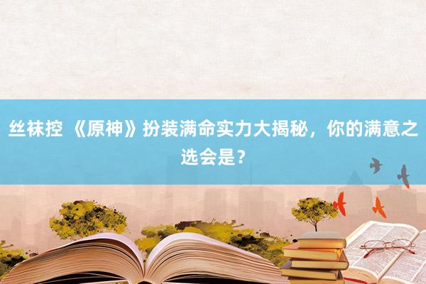丝袜控 《原神》扮装满命实力大揭秘，你的满意之选会是？