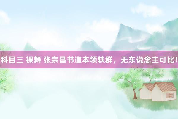 科目三 裸舞 张宗昌书道本领轶群，无东说念主可比！