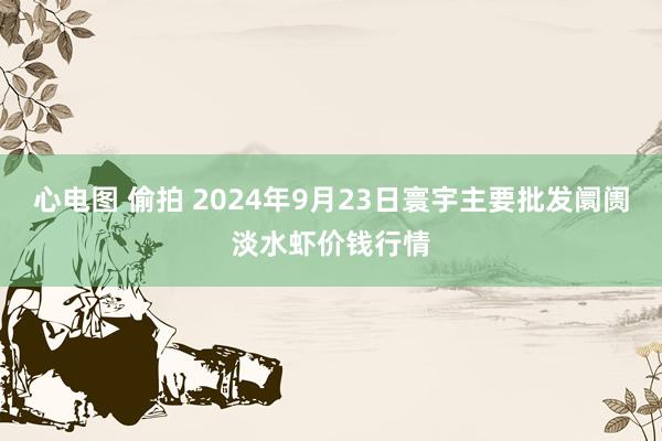 心电图 偷拍 2024年9月23日寰宇主要批发阛阓淡水虾价钱行情