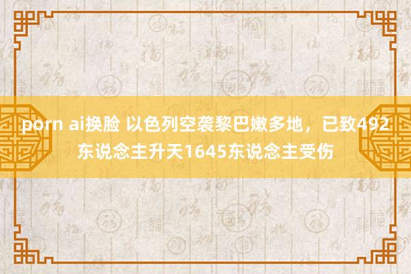 porn ai换脸 以色列空袭黎巴嫩多地，已致492东说念主升天1645东说念主受伤