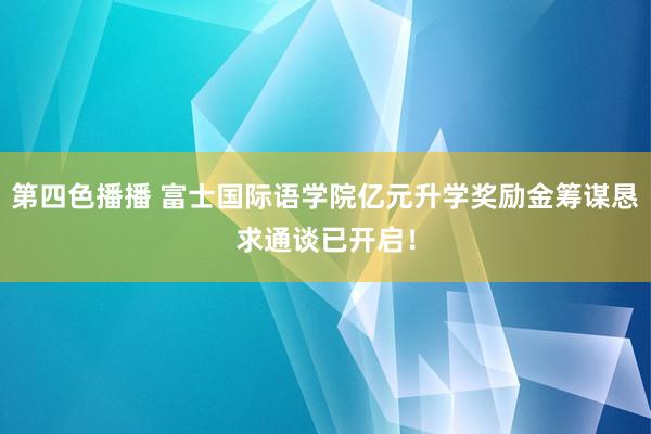 第四色播播 富士国际语学院亿元升学奖励金筹谋恳求通谈已开启！