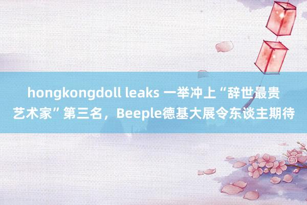 hongkongdoll leaks 一举冲上“辞世最贵艺术家”第三名，Beeple德基大展令东谈主期待