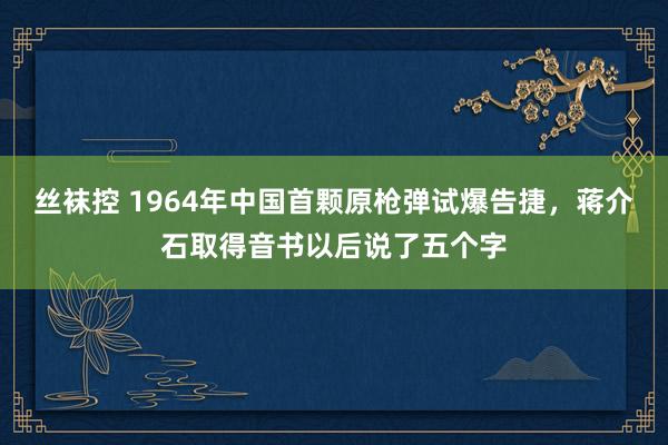 丝袜控 1964年中国首颗原枪弹试爆告捷，蒋介石取得音书以后说了五个字