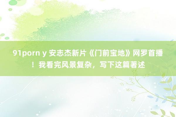91porn y 安志杰新片《门前宝地》网罗首播！我看完风景复杂，写下这篇著述