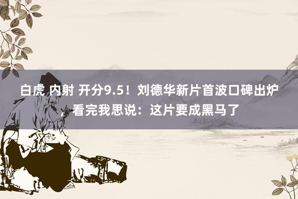 白虎 内射 开分9.5！刘德华新片首波口碑出炉，看完我思说：这片要成黑马了