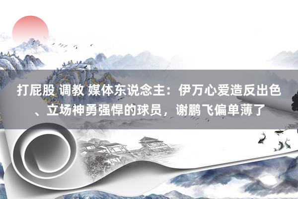 打屁股 调教 媒体东说念主：伊万心爱造反出色、立场神勇强悍的球员，谢鹏飞偏单薄了