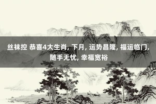 丝袜控 恭喜4大生肖， 下月， 运势昌隆， 福运临门， 随手无忧， 幸福宽裕