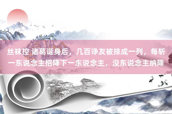 丝袜控 诸葛诞身后，几百诤友被排成一列，每斩一东说念主招降下一东说念主，没东说念主纳降