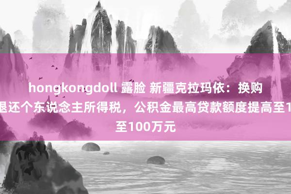 hongkongdoll 露脸 新疆克拉玛依：换购住房可退还个东说念主所得税，公积金最高贷款额度提高至100万元