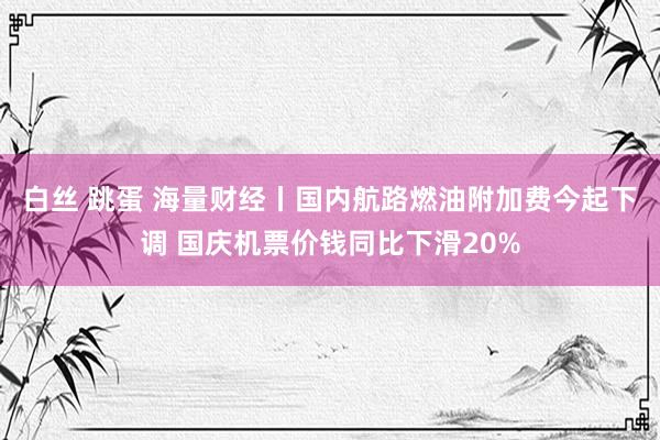 白丝 跳蛋 海量财经丨国内航路燃油附加费今起下调 国庆机票价钱同比下滑20%