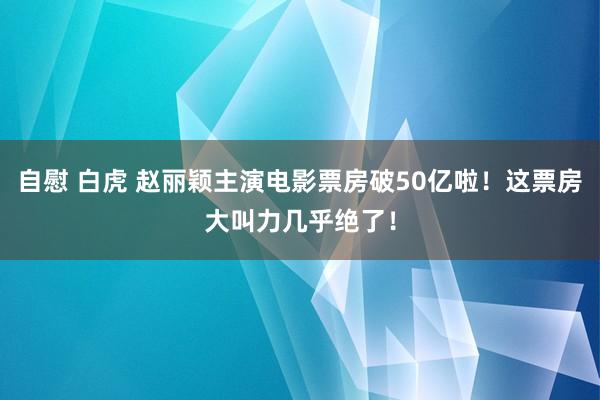 自慰 白虎 赵丽颖主演电影票房破50亿啦！这票房大叫力几乎绝了！