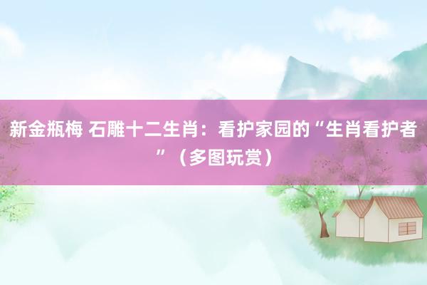 新金瓶梅 石雕十二生肖：看护家园的“生肖看护者”（多图玩赏）