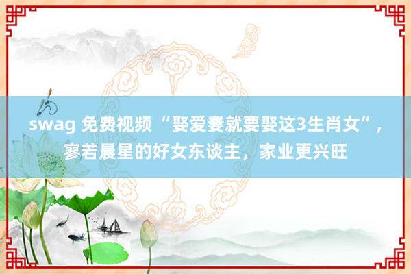 swag 免费视频 “娶爱妻就要娶这3生肖女”，寥若晨星的好女东谈主，家业更兴旺