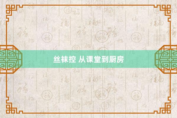 丝袜控 从课堂到厨房