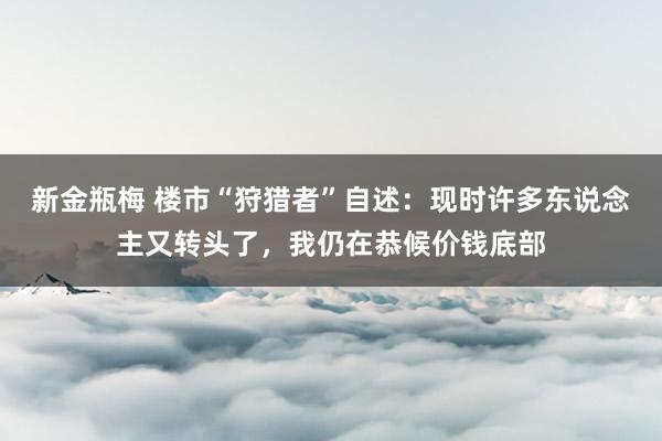 新金瓶梅 楼市“狩猎者”自述：现时许多东说念主又转头了，我仍在恭候价钱底部