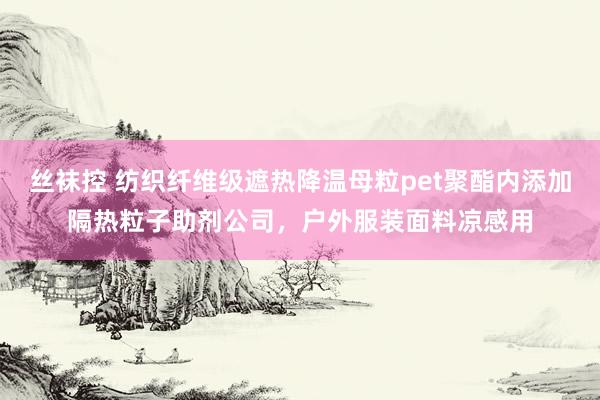 丝袜控 纺织纤维级遮热降温母粒pet聚酯内添加隔热粒子助剂公司，户外服装面料凉感用