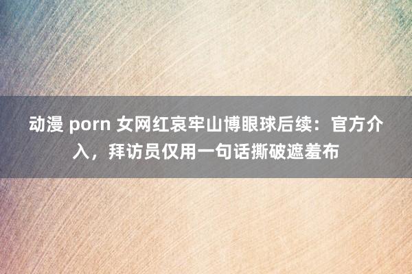 动漫 porn 女网红哀牢山博眼球后续：官方介入，拜访员仅用一句话撕破遮羞布
