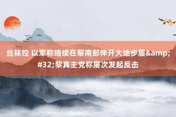 丝袜控 以军称络续在黎南部伸开大地步履&#32;黎真主党称屡次发起反击