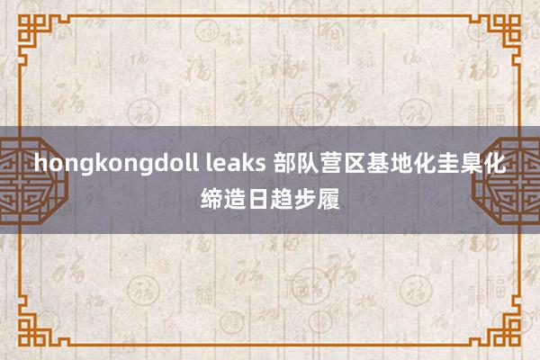 hongkongdoll leaks 部队营区基地化圭臬化缔造日趋步履