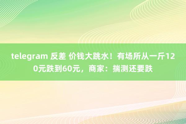 telegram 反差 价钱大跳水！有场所从一斤120元跌到60元，商家：揣测还要跌