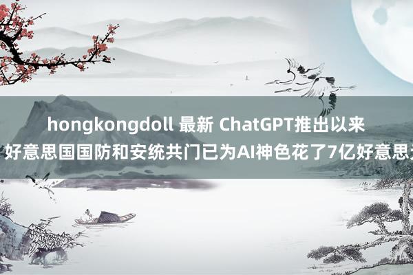 hongkongdoll 最新 ChatGPT推出以来，好意思国国防和安统共门已为AI神色花了7亿好意思元