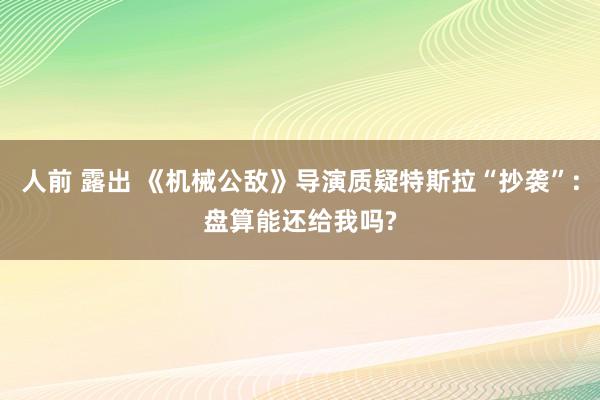 人前 露出 《机械公敌》导演质疑特斯拉“抄袭”:盘算能还给我吗?
