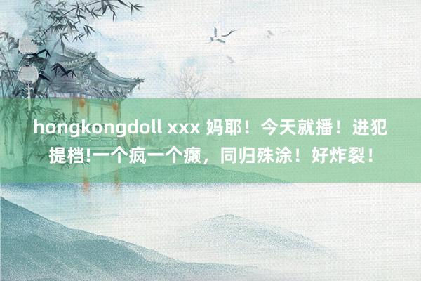 hongkongdoll xxx 妈耶！今天就播！进犯提档!一个疯一个癫，同归殊涂！好炸裂！