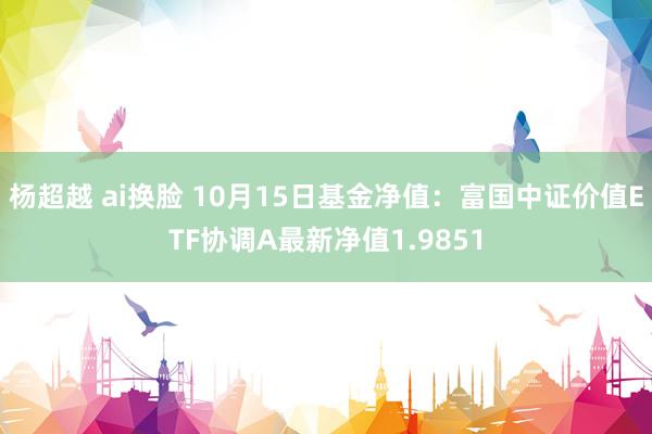 杨超越 ai换脸 10月15日基金净值：富国中证价值ETF协调A最新净值1.9851
