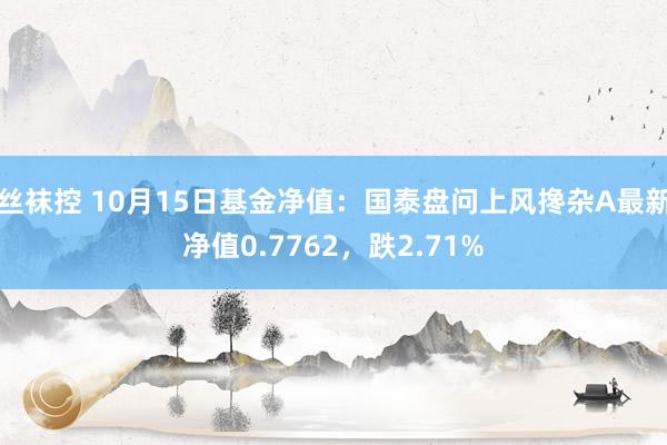 丝袜控 10月15日基金净值：国泰盘问上风搀杂A最新净值0.7762，跌2.71%