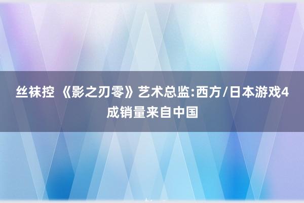 丝袜控 《影之刃零》艺术总监:西方/日本游戏4成销量来自中国