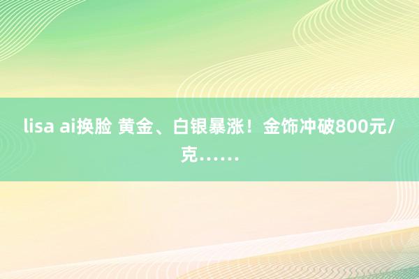 lisa ai换脸 黄金、白银暴涨！金饰冲破800元/克……